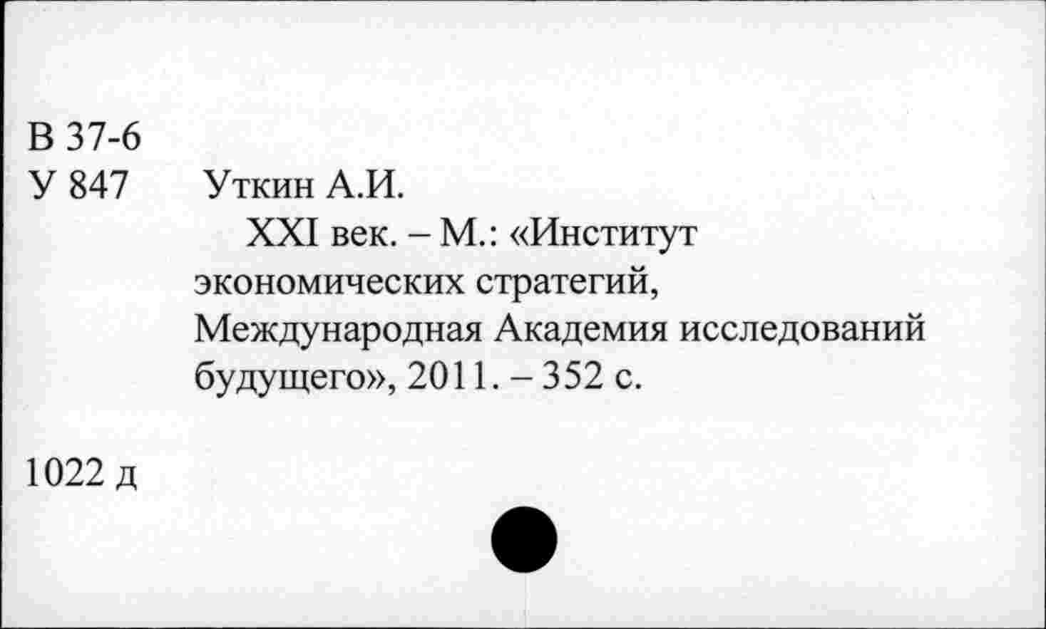 ﻿В 37-6 У 847	Уткин А.И. XXI век. - М.: «Институт экономических стратегий, Международная Академия исследований будущего», 2011. - 352 с.
1022 д